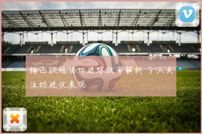 梅西欧冠场均进球效率解析 令人关注的进攻表现