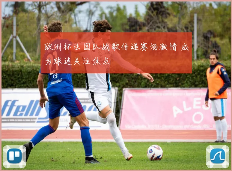 欧洲杯法国队战歌传递赛场激情 成为球迷关注焦点