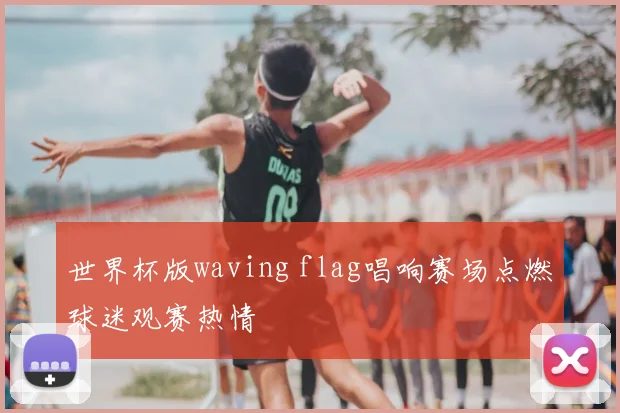世界杯版waving flag唱响赛场点燃球迷观赛热情