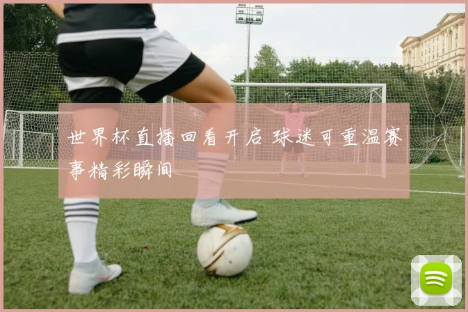 世界杯直播回看开启 球迷可重温赛事精彩瞬间