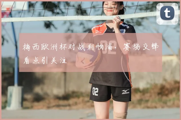 梅西欧洲杯对战利物浦，赛场交锋看点引关注