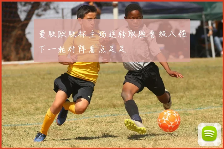 曼联欧联杯主场逆转取胜晋级八强下一轮对阵看点足足