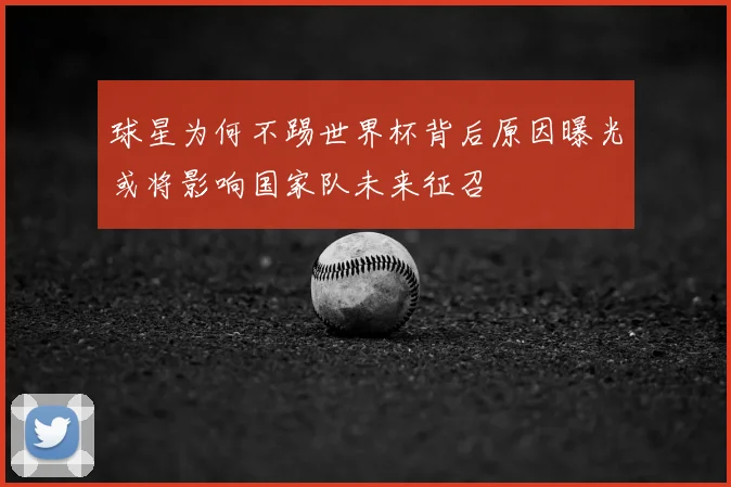 球星为何不踢世界杯背后原因曝光或将影响国家队未来征召