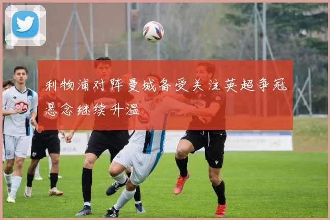 利物浦对阵曼城备受关注英超争冠悬念继续升温