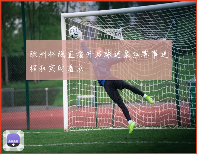 欧洲杯线直播开启球迷聚焦赛事进程和实时看点