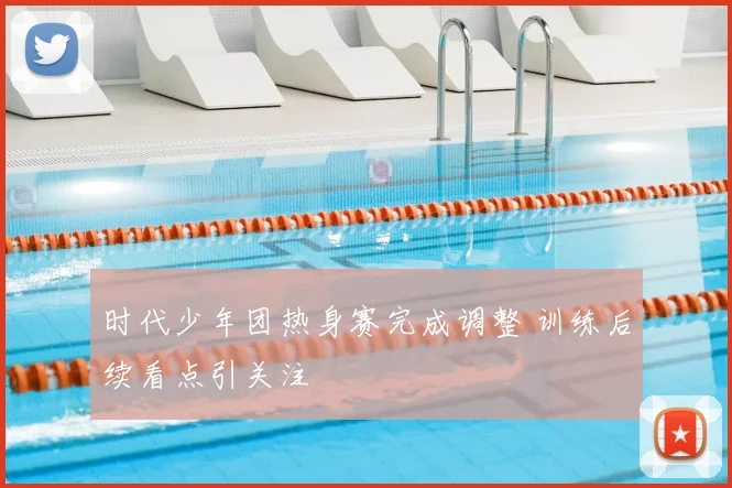 时代少年团热身赛完成调整 训练后续看点引关注