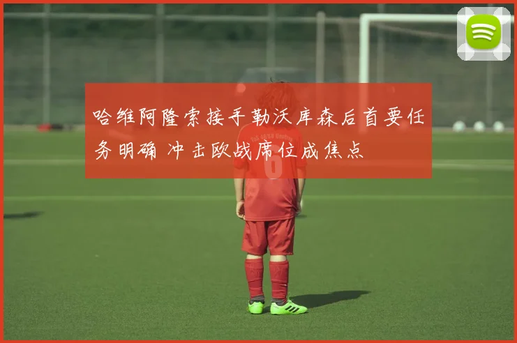 哈维阿隆索接手勒沃库森后首要任务明确 冲击欧战席位成焦点