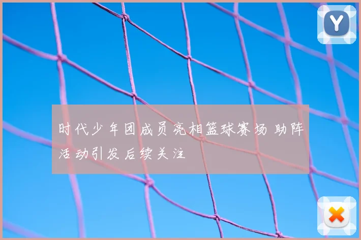 时代少年团成员亮相篮球赛场 助阵活动引发后续关注