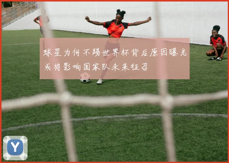 球星为何不踢世界杯背后原因曝光或将影响国家队未来征召