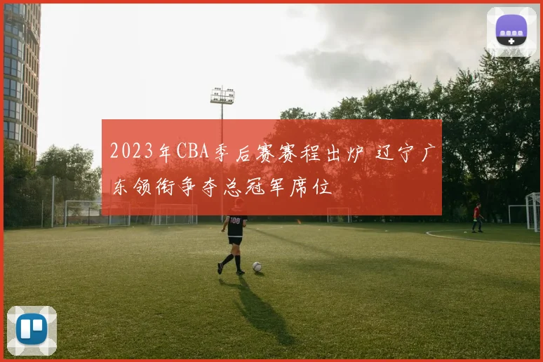 2023年CBA季后赛赛程出炉 辽宁广东领衔争夺总冠军席位