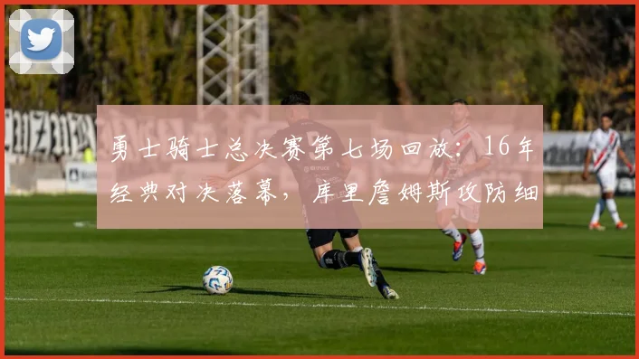 勇士骑士总决赛第七场回放:16年经典对决落幕,库里詹姆斯攻防细节再受关注