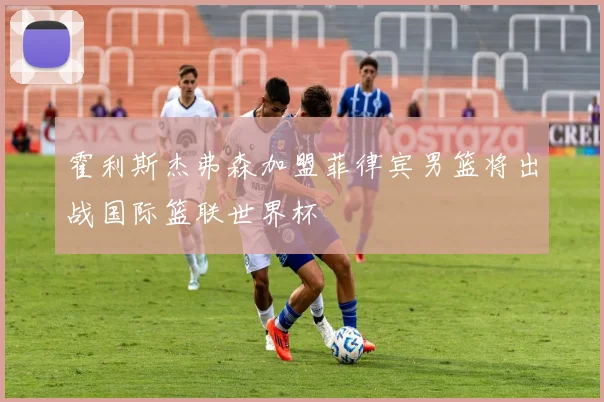 霍利斯杰弗森加盟菲律宾男篮将出战国际篮联世界杯