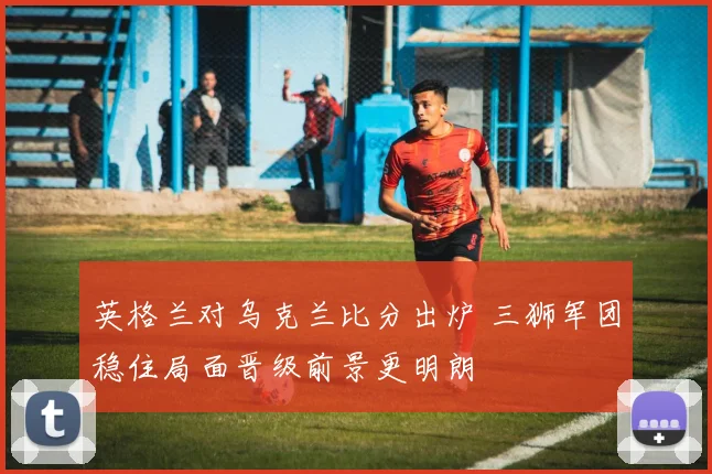 英格兰对乌克兰比分出炉 三狮军团稳住局面晋级前景更明朗