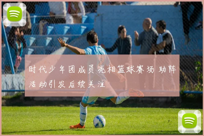 时代少年团成员亮相篮球赛场 助阵活动引发后续关注