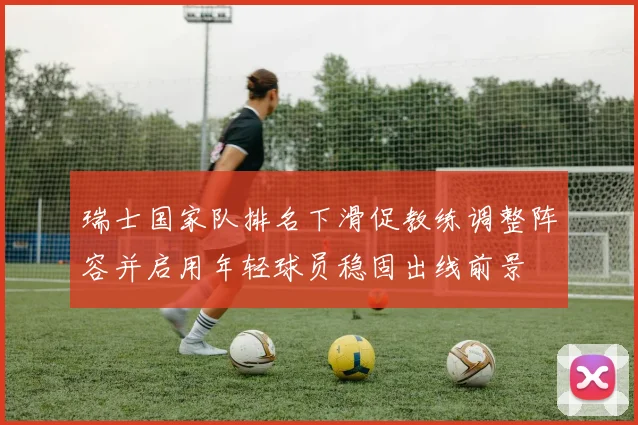 瑞士国家队排名下滑促教练调整阵容并启用年轻球员稳固出线前景