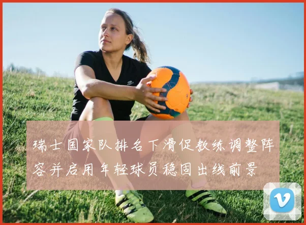 瑞士国家队排名下滑促教练调整阵容并启用年轻球员稳固出线前景