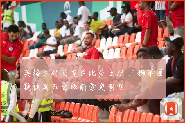 英格兰对乌克兰比分出炉 三狮军团稳住局面晋级前景更明朗