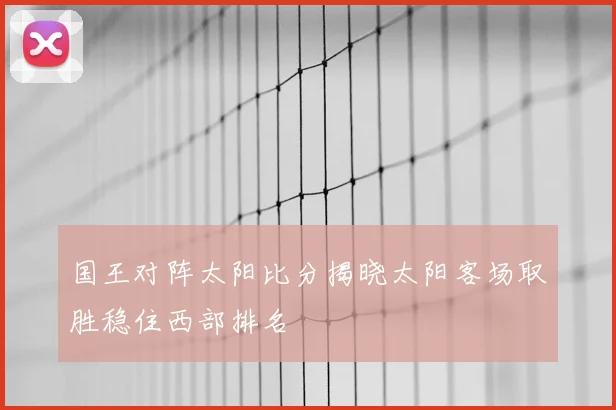 国王对阵太阳比分揭晓太阳客场取胜稳住西部排名