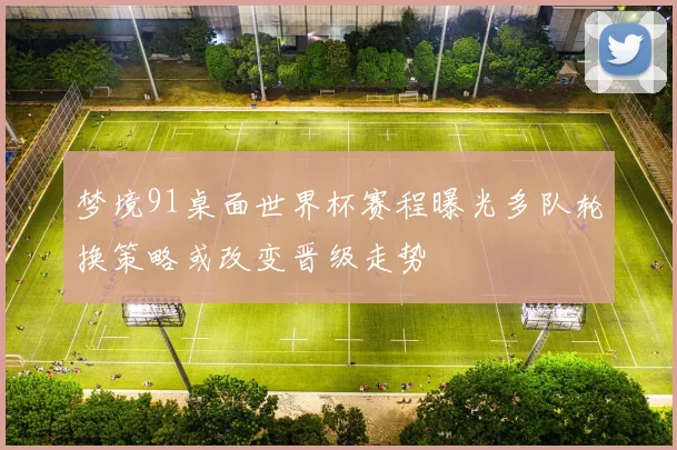 梦境91桌面世界杯赛程曝光多队轮换策略或改变晋级走势