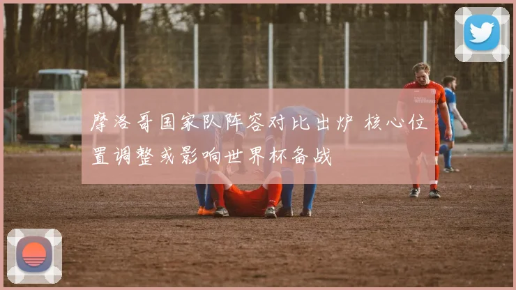 摩洛哥国家队阵容对比出炉 核心位置调整或影响世界杯备战