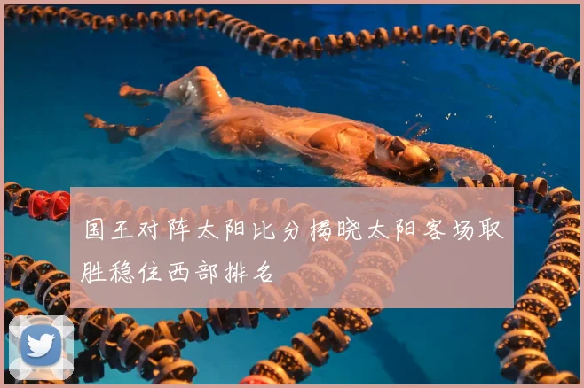 国王对阵太阳比分揭晓太阳客场取胜稳住西部排名