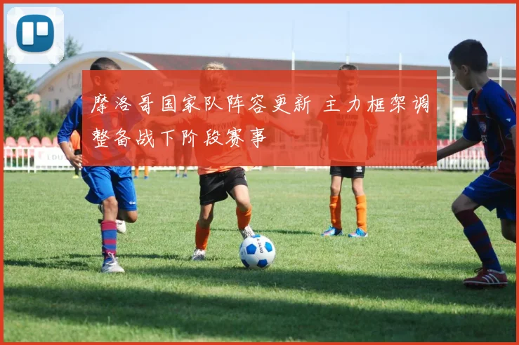 摩洛哥国家队阵容更新 主力框架调整备战下阶段赛事