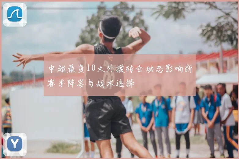 中超最贵10大外援转会动态影响新赛季阵容与战术选择